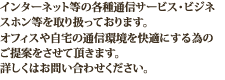 インターネット等の各種通信サービスを取り扱っております。詳しくはお問い合わせください。