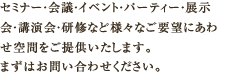 セミナー・会議・イベント・パーティー・展示会・講演会・研修など様々なご要望にあわせ空間をご提供いたします。